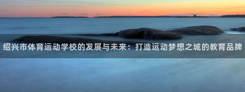 oety欧亿体育官网下载娱乐:绍兴市体育运动学校的发展与未来